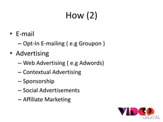 How (2)
• E-mail
  – Opt-In E-mailing ( e.g Groupon )
• Advertising
  – Web Advertising ( e.g Adwords)
  – Contextual Advertising
  – Sponsorship
  – Social Advertisements
  – Affiliate Marketing
 