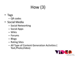 How (3)
• Tags
  – QR codes
• Social Media
  –   Social Networking
  –   Social Apps
  –   Wikis
  –   Forums
  –   Blogs
  –   Rating Sites
  –   All Type of Content Generation Activities (
      Text,Photo,Video)
 