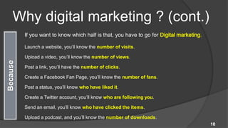 Why digital marketing ? (cont.)
 If you want to know which half is that, you have to go for Digital marketing.

 Launch a website, you’ll know the number of visits.

 Upload a video, you’ll know the number of views.

 Post a link, you’ll have the number of clicks.

 Create a Facebook Fan Page, you’ll know the number of fans.

 Post a status, you’ll know who have liked it.

 Create a Twitter account, you’ll know who are following you.

 Send an email, you’ll know who have clicked the items.

 Upload a podcast, and you’ll know the number of downloads.
                                                                                 10
 