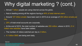 Why digital marketing ? (cont.)
o Almost 7 billion people are using internet across the globe.
o Asia is leading among all the regions having a 44% of total internet users.
o Around 107 trillion emails have been sent in 2010 at an average of 294 billion emails per
day.
o 25% of total email accounts are corporate.
o At the end of 2010, the total number of websites are 255 million, where in 2010, 21.4
million new websites have been added.
o The number of videos watched per day is 2 billion.
o 4.1 billion SMS are being sent daily.


 Source:
 http://www.internetworldstats.com,
 http://www.pingdom.com/                                                                  14
 