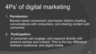 4Ps’ of digital marketing
1. Permission:
   Brands needs consumers’ permission before creating
   conversations with consumers, and sharing content with
   consumer.

2. Participation:
   A consumer can engage, and respond directly with
   product owners and content. This is the key difference
   between traditional, and digital media.

                                                            17
 