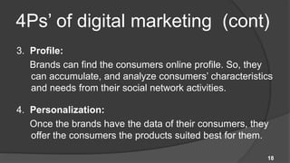 4Ps’ of digital marketing (cont)
3. Profile:
   Brands can find the consumers online profile. So, they
   can accumulate, and analyze consumers’ characteristics
   and needs from their social network activities.

4. Personalization:
   Once the brands have the data of their consumers, they
   offer the consumers the products suited best for them.

                                                        18
 