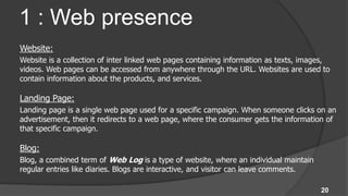 1 : Web presence
Website:
Website is a collection of inter linked web pages containing information as texts, images,
videos. Web pages can be accessed from anywhere through the URL. Websites are used to
contain information about the products, and services.

Landing Page:
Landing page is a single web page used for a specific campaign. When someone clicks on an
advertisement, then it redirects to a web page, where the consumer gets the information of
that specific campaign.

Blog:
Blog, a combined term of Web Log is a type of website, where an individual maintain
regular entries like diaries. Blogs are interactive, and visitor can leave comments.

                                                                                       20
 