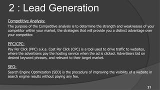 2 : Lead Generation
Competitive Analysis:
The purpose of the Competitive analysis is to determine the strength and weaknesses of your
competitor within your market, the strategies that will provide you a distinct advantage over
your competitor.

PPC/CPC:
Pay Per Click (PPC) a.k.a. Cost Per Click (CPC) is a tool used to drive traffic to websites,
where the advertisers pay the hosting service when the ad is clicked. Advertisers bid on
desired keyword phrases, and relevant to their target market.

SEO:
Search Engine Optimization (SEO) is the procedure of improving the visibility of a website in
search engine results without paying any fee.


                                                                                               21
 