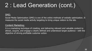 2 : Lead Generation (cont.)
SMO:
Social Media Optimization (SMO) is one of the online methods of website optimization. It
measures the social media activity targeting to bring unique visitors to the site.

Content Marketing:
It is a marketing technique of creating, and delivering relevant and valuable content to
attract, acquire, and engage a clearly defined and understood target audience - with the
objective of driving profitable customer action.




                                                                                       22
 