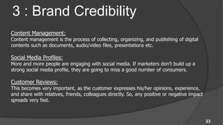 3 : Brand Credibility
Content Management:
Content management is the process of collecting, organizing, and publishing of digital
contents such as documents, audio/video files, presentations etc.

Social Media Profiles:
More and more people are engaging with social media. If marketers don’t build up a
strong social media profile, they are going to miss a good number of consumers.

Customer Reviews:
This becomes very important, as the customer expresses his/her opinions, experience,
and share with relatives, friends, colleagues directly. So, any positive or negative impact
spreads very fast.



                                                                                              23
 