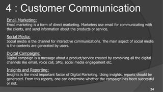 4 : Customer Communication
Email Marketing:
Email marketing is a form of direct marketing. Marketers use email for communicating with
the clients, and send information about the products or service.

Social Media:
Social media is the channel for interactive communications. The main aspect of social media
is the contents are generated by users.

Digital Campaigns:
Digital campaign is a message about a product/service created by combining all the digital
channels like email, voice call, SMS, social media engagement etc.

Insights and Reporting:
Insights is the most important factor of Digital Marketing. Using insights, reports should be
generated. From this reports, one can determine whether the campaign has been successful
or not.
                                                                                          24
 