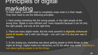 Principles of digital
marketing
To think digital, marketers need to completely erase what is in their heads.
They then need to use the following principles:

1. Most analog marketing hits the wrong people, or the right people at the
wrong time. Digital is more efficient and more impactful because it can hit only
the right people, and only at the right time.

2. There are many digital media. But the most powerful is digitally enhanced
word of mouth. Use it with care though – you can’t use it to buy your way to
success.

3. In the analog era, marketing was about getting people to think things so they
might do things. Digital media are interactive, so it’s the other way round. Marketing is
now about getting people to do the things.

                                                                                    25
 