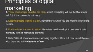 Principles of digital
marketing
4. Think what people do after the click, search marketing will not be that much
helpful, if the content is not ready.

5. Keeping people waiting is a sin. Remember it when you are making your brand
website.

6. Don’t wait for the dust to settle. Marketers need to adopt a permanent beta
mentality in their marketing planning.

7. Web 2.0 is all about consumers working together. Work out how to collaborate
with them too in the channel of we.


                                                                              26
 