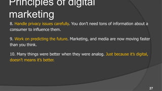 Principles of digital
marketing
8. Handle privacy issues carefully. You don’t need tons of information about a
consumer to influence them.

9. Work on predicting the future. Marketing, and media are now moving faster
than you think.

10. Many things were better when they were analog. Just because it’s digital,
doesn’t means it’s better.




                                                                                 27
 