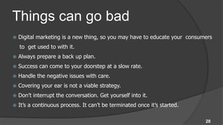 Things can go bad
   Digital marketing is a new thing, so you may have to educate your consumers
    to get used to with it.
   Always prepare a back up plan.
   Success can come to your doorstep at a slow rate.
   Handle the negative issues with care.
   Covering your ear is not a viable strategy.
   Don’t interrupt the conversation. Get yourself into it.
   It’s a continuous process. It can’t be terminated once it’s started.

                                                                            28
 