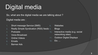 Digital media
So, what are the digital media we are talking about ?
Digital media are :

1.   Short message Service (SMS)             8.    Websites
2.   Really Simple Syndication (RSS) feeds   9.    Blogs
3.   Podcasts                                10.   Interactive media (e.g. social
4.   Voice Broadcast                               networking sites)
5.   Online Videos                           11.   Outdoor Digital Displays
6.   Emails                                  12.   Etc …
7.   Banner Ads



                                                                                    3
 
