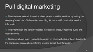 Pull digital marketing
   The customer seeks information about products and/or services by visiting the
company’s sources of information searching for the specific product or service
information.

   The information are typically located in websites, blogs, streaming audio and
video sources.

   Customers have found related information on other websites or been directed to
the company’s sources by a referring website to find the information.


                                                                                     5
 