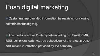 Push digital marketing
   Customers are provided information by receiving or viewing
advertisements digitally.


   The media used for Push digital marketing are Email, SMS,
RSS, cell phone calls, etc., as subscribers of the latest product
and service information provided by the company.

                                                                    7
 