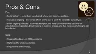 Pros & Cons
Pros:

   Faster delivery – content can be delivered, whenever it becomes available..

   Consistent targeting – It becomes difficult for the user to block the content by content type.

 Better targeting and data – Justified subscription, and more specific marketing data may be
collected during registration. Detail tracking of customer choices, and thus more powerful insights can
be collected.


Cons:

   Requires Can Spam Act 2003 compliance.

   Higher cost for smaller audiences.

   Requires deliver technology.


                                                                                                          8
 
