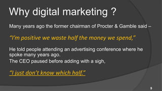 Why digital marketing ?
Many years ago the former chairman of Procter & Gamble said –

“I’m positive we waste half the money we spend,”
He told people attending an advertising conference where he
spoke many years ago.
The CEO paused before adding with a sigh,

“I just don’t know which half.”

                                                              9
 