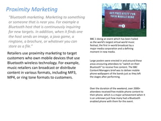 Proximity Marketing
“Bluetooth marketing. Marketing to something
or someone that is near you. For example a
Bluetooth host that is continuously inquiring
for new targets. In addition, when it finds one
the host sends an image, a java game, a           BBC 1 doing an event which has been hailed
ringtone, a brochure, or whatever you can         as the world's largest virtual world music
store as a file.”                                 festival, the first in-world broadcast by a
                                                  major media corporation and a defining
                                                  moment in new media.
Retailers use proximity marketing to target
customers who own mobile devices that use
                                                  Large posters were erected in and around these
Bluetooth wireless technology. For example,       areas encouring attendees to "switch on their
music retailers can broadcast or distribute       Bluetooth" to receive free content. The BBC
                                                  Content Managers brief was to deliver mobile
content in various formats, including MP3,        phone wallpapers of the bands just as they left
MP4, or ring tone formats to customers.           the stages after performing.



                                                  Over the duration of the weekend, over 2000+
                                                  attendees received free mobile phone content to
                                                  their phone. which is a major achievement when it
                                                  is an unknown just how many had a Bluetooth
                                                  enabled phone with them for the event.
 