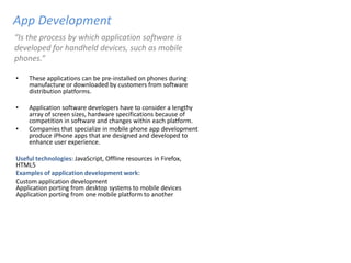 App Development
“Is the process by which application software is
developed for handheld devices, such as mobile
phones.”

•   These applications can be pre-installed on phones during
    manufacture or downloaded by customers from software
    distribution platforms.

•   Application software developers have to consider a lengthy
    array of screen sizes, hardware specifications because of
    competition in software and changes within each platform.
•   Companies that specialize in mobile phone app development
    produce iPhone apps that are designed and developed to
    enhance user experience.

Useful technologies: JavaScript, Offline resources in Firefox,
HTML5
Examples of application development work:
Custom application development
Application porting from desktop systems to mobile devices
Application porting from one mobile platform to another
 