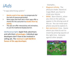 iAds                                                    •
                                                             Examples…
                                                            Magnum infinity. The
                                                            pleasure shaker. Based on
“ In app advertising system.”
                                                            magic 8ball, you have to
                                                            shake your device
•      Mainly used in free apps to compensate for
       the lack of revenue generated.                   •   BMW. iBorn Electric, when
•      Many apps that have ads in their apps offer a        you click on the add you
       chance for the consumer to disable them by           appear in the driving seat of
       paying.                                              the car. You can move your
•      The ads can offer interactivity and animation,       phone around to explore it.
       or just the traditional display banner.          •   Ben and Jerry’s Core. Game
                                                            where you have to eat ice
    iAd Revenue Split: Apple finds advertisers              cream by pressing squares at
    and sells them ad packages. Individual app              the right time. Compete
    developers don’t have to be involved in                 against other people.
    selling ads. The revenue is split 60/40 in
    favour of the app developer.
 