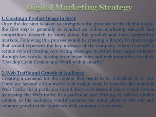 1. Creating a Product Image in Style
Once the decision is taken to strengthen the presence in the digital media,
the first step is generally to conduct an online marketing research and
competitor's research to know about the product and their competitive
markets. Following this process would be creating a Brand/Product Image
that would represent the key message of the company, where it adopts a
certain style of creating convincing messages to attract their target audience
through key words, placing on relevant sites and web properties. In short-
"Develop Great Content and Work with it smartly“

2. Web Traffic and Growth of Audience
Creating a demand for the content that needs to be published is an Art.
There are several e-Commerce web design tools to enhance the potential
Web Traffic for a particular brand. Keyword research plays a vital role in
increasing the Web traffic to a particular site. Striving to deliver quality
content to the audience would enhance the mind share of the site and
enhance growth of the Audience with company’s new ideas.
 