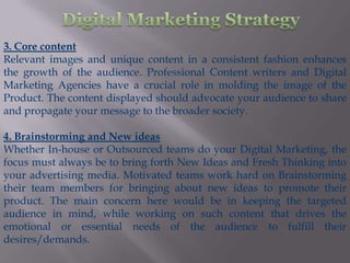 3. Core content
Relevant images and unique content in a consistent fashion enhances
the growth of the audience. Professional Content writers and Digital
Marketing Agencies have a crucial role in molding the image of the
Product. The content displayed should advocate your audience to share
and propagate your message to the broader society.

4. Brainstorming and New ideas
Whether In-house or Outsourced teams do your Digital Marketing, the
focus must always be to bring forth New Ideas and Fresh Thinking into
your advertising media. Motivated teams work hard on Brainstorming
their team members for bringing about new ideas to promote their
product. The main concern here would be in keeping the targeted
audience in mind, while working on such content that drives the
emotional or essential needs of the audience to fulfill their
desires/demands.
 