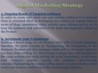 5. Ongoing Reach of Targeted audience
In order to create and retain new and existing audience it is essential
there is concerted effort in developing new content on regular basis in
terms of blogs, newsletters, video, articles, press releases and so on, to
keep the audience well informed of the latest developments related to
the Product.

6. Accentuate your Uniqueness
Building a brand image for the Product takes a lot of careful planning;
therefore the prior concern on Accentuating the Uniqueness of the
Business, Product and Key messages could pull in the target audience
you have been working for. Discovering a unique idea and standing for
the cause without fear while driving the point consistently would make
your company popular among the populous (Eco-friendly
concept).Highlighting the unique selling points on your websites, social
media and banners could bring in the desired target audience.
 