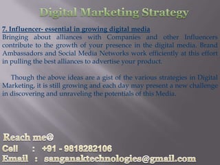 7. Influencer- essential in growing digital media
Bringing about alliances with Companies and other Influencers
contribute to the growth of your presence in the digital media. Brand
Ambassadors and Social Media Networks work efficiently at this effort
in pulling the best alliances to advertise your product.

   Though the above ideas are a gist of the various strategies in Digital
Marketing, it is still growing and each day may present a new challenge
in discovering and unraveling the potentials of this Media.
 