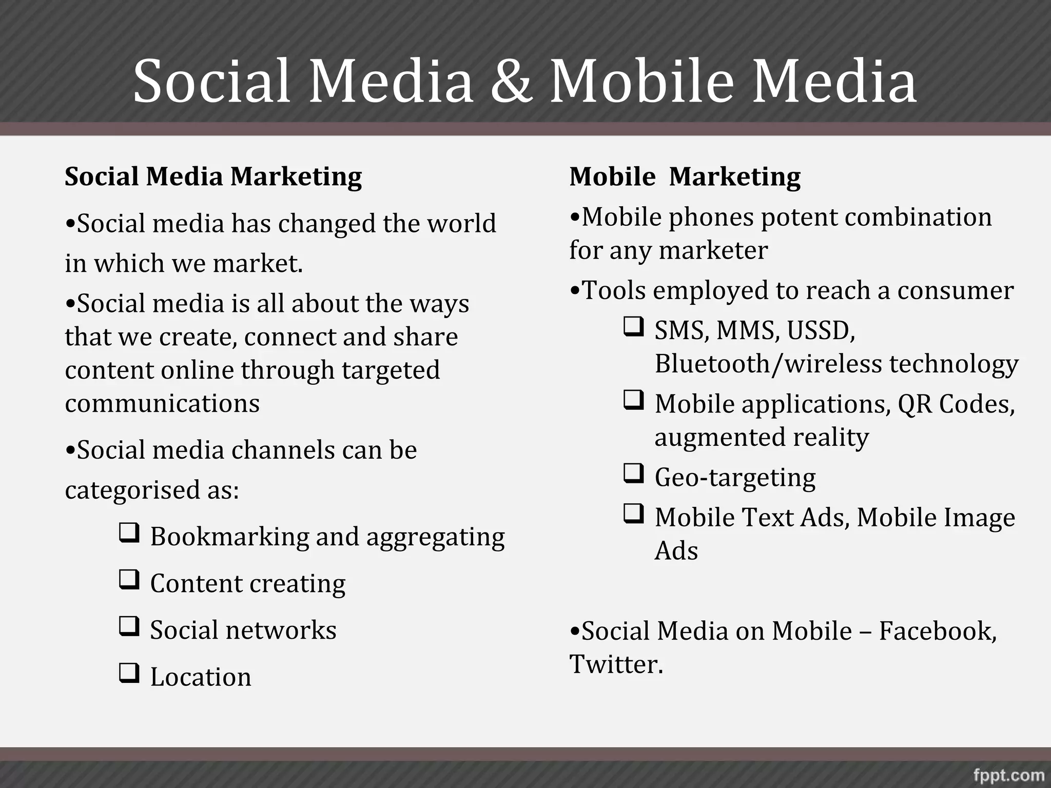 Social Media & Mobile Media
Social Media Marketing                Mobile Marketing
•Social media has changed the world   •Mobile phones potent combination
in which we market.                   for any marketer
•Social media is all about the ways   •Tools employed to reach a consumer
that we create, connect and share           SMS, MMS, USSD,
content online through targeted              Bluetooth/wireless technology
communications                              Mobile applications, QR Codes,
•Social media channels can be                augmented reality
                                            Geo-targeting
categorised as:
                                            Mobile Text Ads, Mobile Image
     Bookmarking and aggregating
                                             Ads
     Content creating
     Social networks                 •Social Media on Mobile – Facebook,
     Location                        Twitter.
 
