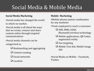 Social Media & Mobile Media
Social Media Marketing                Mobile Marketing
•Social media has changed the world   •Mobile phones potent combination
in which we market.                   for any marketer
•Social media is all about the ways   •Tools employed to reach a consumer
that we create, connect and share           SMS, MMS, USSD,
content online through targeted              Bluetooth/wireless technology
communications                              Mobile applications, QR Codes,
•Social media channels can be                augmented reality
                                            Geo-targeting
categorised as:
                                            Mobile Text Ads, Mobile Image
     Bookmarking and aggregating
                                             Ads
     Content creating
     Social networks                 •Social Media on Mobile – Facebook,
     Location                        Twitter.
 