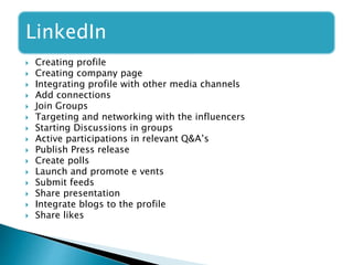 LinkedIn
 Creating profile
 Creating company page
 Integrating profile with other media channels
 Add connections
 Join Groups
 Targeting and networking with the influencers
 Starting Discussions in groups
 Active participations in relevant Q&A’s
 Publish Press release
 Create polls
 Launch and promote e vents
 Submit feeds
 Share presentation
 Integrate blogs to the profile
 Share likes
 