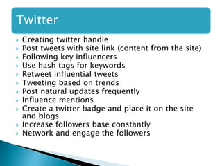 Twitter
 Creating twitter handle
 Post tweets with site link (content from the site)
 Following key influencers
 Use hash tags for keywords
 Retweet influential tweets
 Tweeting based on trends
 Post natural updates frequently
 Influence mentions
 Create a twitter badge and place it on the site
and blogs
 Increase followers base constantly
 Network and engage the followers
 