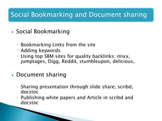 Social Bookmarking and Document sharing
 Social Bookmarking
◦ Bookmarking Links from the site
◦ Adding keywords
◦ Using top SBM sites for quality backlinks: mixx,
jumptages, Digg, Reddit, stumbleupon, delicious,
 Document sharing
◦ Sharing presentation through slide share, scribd,
docstoc
◦ Publishing white papers and Article in scribd and
docstoc
 