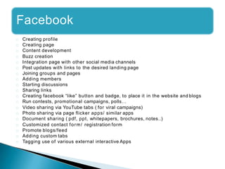 Facebook
Creating profile
Creating page
Content development
Buzz creation
Integration page with other social media channels
Post updates with links to the desired landing page
Joining groups and pages
Adding members
Starting discussions
Sharing links
Creating facebook “like” button and badge, to place it in the website and blogs
Run contests, promotional campaigns, polls…
Video sharing via YouTube tabs ( for viral campaigns)
Photo sharing via page flicker apps/ similar apps
Document sharing ( pdf, ppt, whitepapers, brochures, notes..)
Customized contact form/ registration form
Promote blogs/feed
Adding custom tabs
Tagging use of various external interactive Apps
 