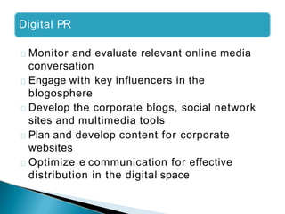 Digital PR
Monitor and evaluate relevant online media
conversation
Engage with key influencers in the
blogosphere
Develop the corporate blogs, social network
sites and multimedia tools
Plan and develop content for corporate
websites
Optimize e communication for effective
distribution in the digital space
 