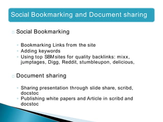 Social Bookmarking and Document sharing
Social Bookmarking
◦ Bookmarking Links from the site
◦ Adding keywords
◦ Using top SBM sites for quality backlinks: mixx,
jumptages, Digg, Reddit, stumbleupon, delicious,
Document sharing
◦ Sharing presentation through slide share, scribd,
docstoc
◦ Publishing white papers and Article in scribd and
docstoc
 