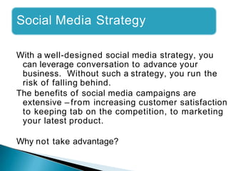 Social Media Strategy
With a well-designed social media strategy, you
can leverage conversation to advance your
business. Without such a strategy, you run the
risk of falling behind.
The benefits of social media campaigns are
extensive – from increasing customer satisfaction
to keeping tab on the competition, to marketing
your latest product.
Why not take advantage?
 