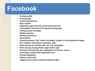 Facebook
 Creating profile
 Creating page
 Content development
 Buzz creation
 Integration page with other social media channels
 Post updates with links to the desired landing page
 Joining groups and pages
 Adding members
 Starting discussions
 Sharing links
 Creating facebook “like” button and badge, to place it in the website and blogs
 Run contests, promotional campaigns, polls…
 Video sharing via YouTube tabs ( for viral campaigns)
 Photo sharing via page flicker apps/ similar apps
 Document sharing ( pdf, ppt, whitepapers, brochures, notes..)
 Customized contact form/ registration form
 Promote blogs/feed
 Adding custom tabs
 Tagging use of various external interactive Apps
 