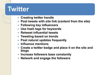 Twitter
 Creating twitter handle
 Post tweets with site link (content from the site)
 Following key influencers
 Use hash tags for keywords
 Retweet influential tweets
 Tweeting based on trends
 Post natural updates frequently
 Influence mentions
 Create a twitter badge and place it on the site and
blogs
 Increase followers base constantly
 Network and engage the followers
 
