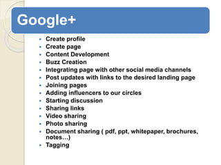 Google+
 Create profile
 Create page
 Content Development
 Buzz Creation
 Integrating page with other social media channels
 Post updates with links to the desired landing page
 Joining pages
 Adding influencers to our circles
 Starting discussion
 Sharing links
 Video sharing
 Photo sharing
 Document sharing ( pdf, ppt, whitepaper, brochures,
notes…)
 Tagging
 