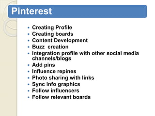 Pinterest
 Creating Profile
 Creating boards
 Content Development
 Buzz creation
 Integration profile with other social media
channels/blogs
 Add pins
 Influence repines
 Photo sharing with links
 Sync info graphics
 Follow influencers
 Follow relevant boards
 