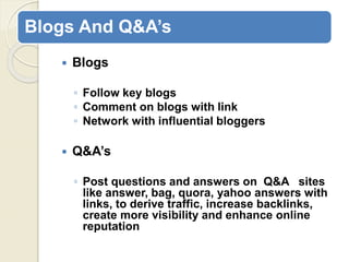 Blogs And Q&A’s
 Blogs
◦ Follow key blogs
◦ Comment on blogs with link
◦ Network with influential bloggers
 Q&A’s
◦ Post questions and answers on Q&A sites
like answer, bag, quora, yahoo answers with
links, to derive traffic, increase backlinks,
create more visibility and enhance online
reputation
 