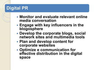 Digital PR
 Monitor and evaluate relevant online
media conversation
 Engage with key influencers in the
blogosphere
 Develop the corporate blogs, social
network sites and multimedia tools
 Plan and develop content for
corporate websites
 Optimize e communication for
effective distribution in the digital
space
 