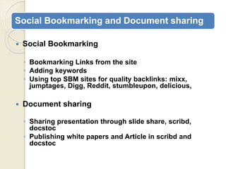 Social Bookmarking and Document sharing
 Social Bookmarking
◦ Bookmarking Links from the site
◦ Adding keywords
◦ Using top SBM sites for quality backlinks: mixx,
jumptages, Digg, Reddit, stumbleupon, delicious,
 Document sharing
◦ Sharing presentation through slide share, scribd,
docstoc
◦ Publishing white papers and Article in scribd and
docstoc
 