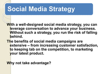 Social Media Strategy
With a well-designed social media strategy, you can
leverage conversation to advance your business.
Without such a strategy, you run the risk of falling
behind.
The benefits of social media campaigns are
extensive – from increasing customer satisfaction,
to keeping tab on the competition, to marketing
your latest product.
Why not take advantage?
 
