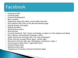 Facebook
 Creating profile
 Creating page
 Content development
 Buzz creation
 Integration page with other social media channels
 Post updates with links to the desired landing page
 Joining groups and pages
 Adding members
 Starting discussions
 Sharing links
 Creating facebook “like” button and badge, to place it in the website and blogs
 Run contests, promotional campaigns, polls…
 Video sharing via YouTube tabs ( for viral campaigns)
 Photo sharing via page flicker apps/ similar apps
 Document sharing ( pdf, ppt, whitepapers, brochures, notes..)
 Customized contact form/ registration form
 Promote blogs/feed
 Adding custom tabs
 Tagging use of various external interactive Apps
 