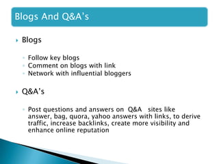 Blogs And Q&A’s
 Blogs
◦ Follow key blogs
◦ Comment on blogs with link
◦ Network with influential bloggers
 Q&A’s
◦ Post questions and answers on Q&A sites like
answer, bag, quora, yahoo answers with links, to derive
traffic, increase backlinks, create more visibility and
enhance online reputation
 