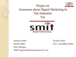 Project on
Awareness about Digital Marketing In
The Industries
For
Industry Guide Faculty Guide
Ronak Mehta Prof. Anirudhha Tambe
Sales Manager
SMIT Digital Marketing Experts Pvt Ltd.
 