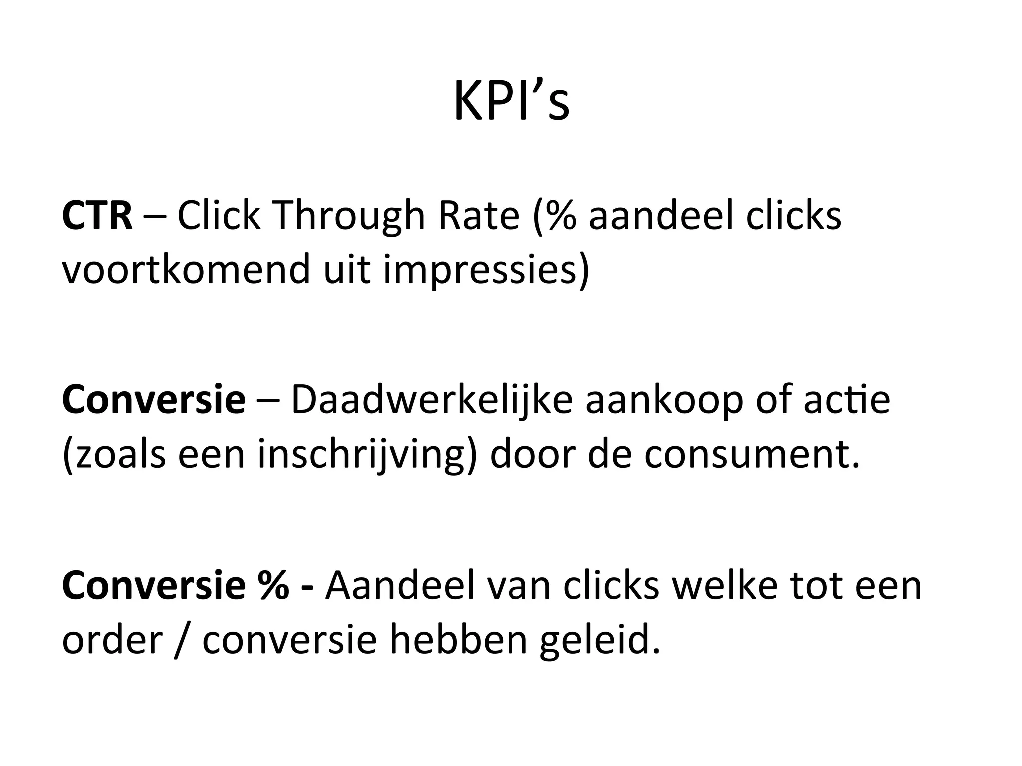 KPI’s	
  
CTR	
  –	
  Click	
  Through	
  Rate	
  (%	
  aandeel	
  clicks	
  
voortkomend	
  uit	
  impressies)	
  
	
  
Conversie	
  –	
  Daadwerkelijke	
  aankoop	
  of	
  ac@e	
  
(zoals	
  een	
  inschrijving)	
  door	
  de	
  consument.	
  
	
  
Conversie	
  %	
  -­‐	
  Aandeel	
  van	
  clicks	
  welke	
  tot	
  een	
  
order	
  /	
  conversie	
  hebben	
  geleid.	
  	
  
	
  
 