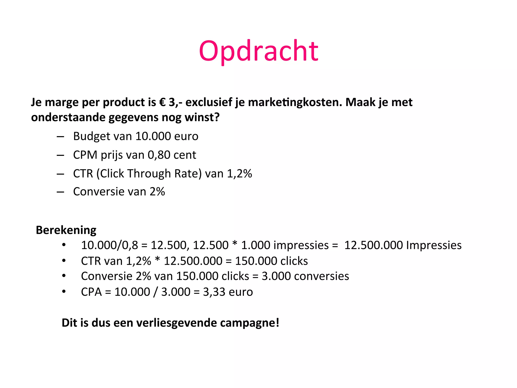 Opdracht	
  
Je	
  marge	
  per	
  product	
  is	
  €	
  3,-­‐	
  exclusief	
  je	
  marke,ngkosten.	
  Maak	
  je	
  met	
  
onderstaande	
  gegevens	
  nog	
  winst?	
  
–  Budget	
  van	
  10.000	
  euro	
  
–  CPM	
  prijs	
  van	
  0,80	
  cent	
  
–  CTR	
  (Click	
  Through	
  Rate)	
  van	
  1,2%	
  
–  Conversie	
  van	
  2%	
  
	
  
	
  
	
  
Berekening	
  
•  10.000/0,8	
  =	
  12.500,	
  12.500	
  *	
  1.000	
  impressies	
  =	
  	
  12.500.000	
  Impressies	
  
•  CTR	
  van	
  1,2%	
  *	
  12.500.000	
  =	
  150.000	
  clicks	
  
•  Conversie	
  2%	
  van	
  150.000	
  clicks	
  =	
  3.000	
  conversies	
  
•  CPA	
  =	
  10.000	
  /	
  3.000	
  =	
  3,33	
  euro	
  	
  
Dit	
  is	
  dus	
  een	
  verliesgevende	
  campagne!	
  
 