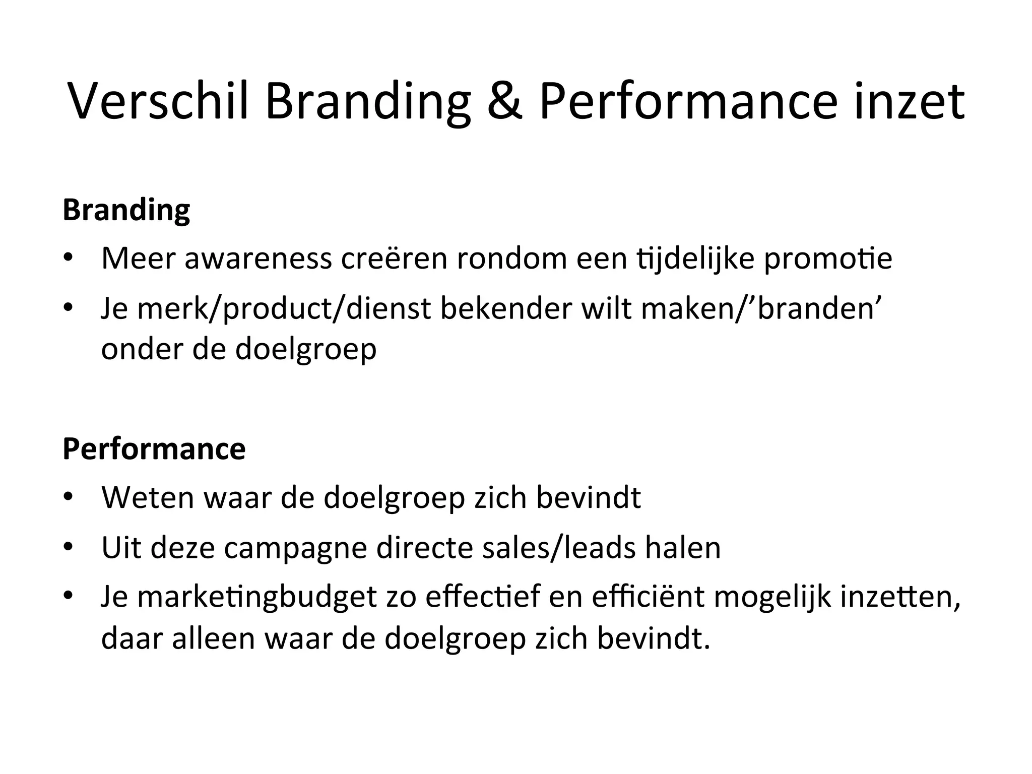 Verschil	
  Branding	
  &	
  Performance	
  inzet	
  
Branding	
  
•  Meer	
  awareness	
  creëren	
  rondom	
  een	
  @jdelijke	
  promo@e	
  
•  Je	
  merk/product/dienst	
  bekender	
  wilt	
  maken/’branden’	
  
onder	
  de	
  doelgroep	
  
Performance	
  
•  Weten	
  waar	
  de	
  doelgroep	
  zich	
  bevindt	
  
•  Uit	
  deze	
  campagne	
  directe	
  sales/leads	
  halen	
  
•  Je	
  marke@ngbudget	
  zo	
  eﬀec@ef	
  en	
  eﬃciënt	
  mogelijk	
  inzeFen,	
  
daar	
  alleen	
  waar	
  de	
  doelgroep	
  zich	
  bevindt.	
  
 
